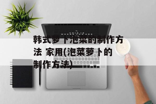 韩式萝卜泡菜的制作方法 家用(泡菜萝卜的制作方法)-第1张图片-