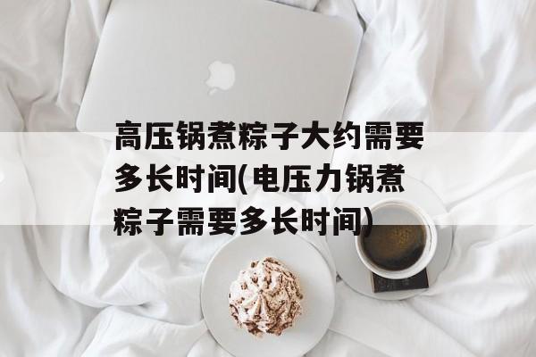 高压锅煮粽子大约需要多长时间(电压力锅煮粽子需要多长时间)-第1张图片-