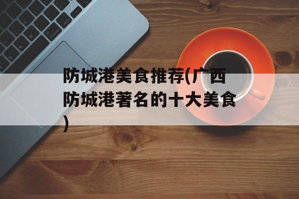 防城港美食推荐(广西防城港著名的十大美食)-第1张图片-