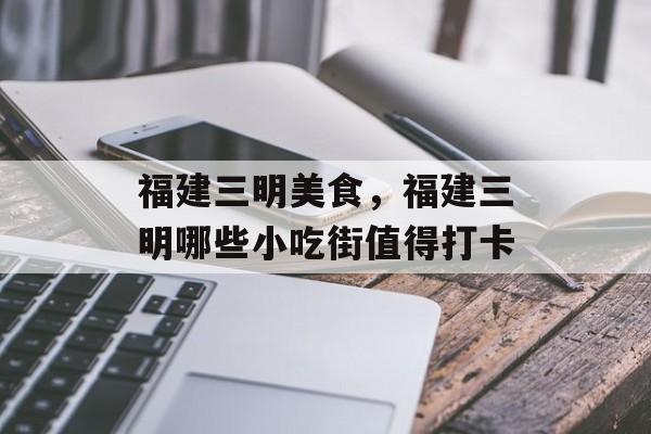 福建三明美食，福建三明哪些小吃街值得打卡-第1张图片-
