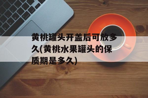黄桃罐头开盖后可放多久(黄桃水果罐头的保质期是多久)-第1张图片-