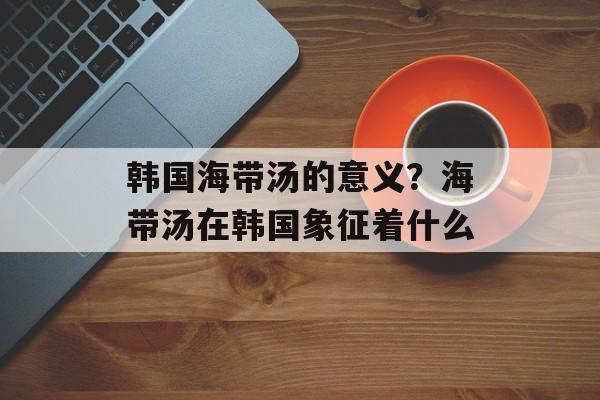 韩国海带汤的意义？海带汤在韩国象征着什么-第1张图片-