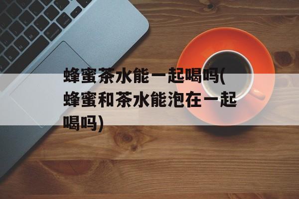 蜂蜜茶水能一起喝吗(蜂蜜和茶水能泡在一起喝吗)-第1张图片-