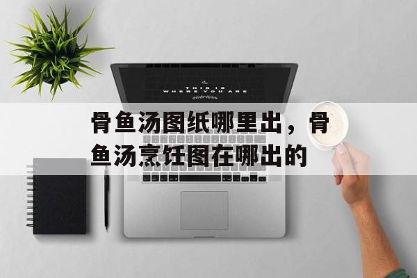 骨鱼汤图纸哪里出，骨鱼汤烹饪图在哪出的-第1张图片-