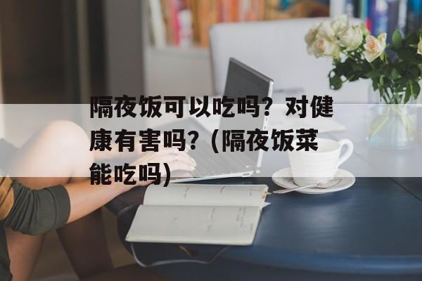隔夜饭可以吃吗？对健康有害吗？(隔夜饭菜能吃吗)-第1张图片-