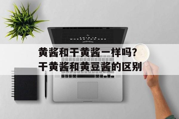 黄酱和干黄酱一样吗？干黄酱和黄豆酱的区别-第1张图片-