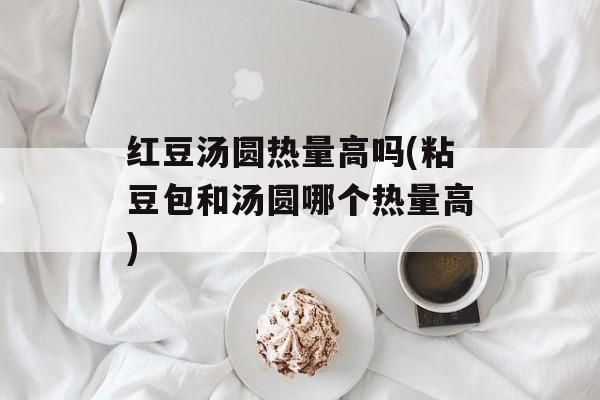 红豆汤圆热量高吗(粘豆包和汤圆哪个热量高)-第1张图片-