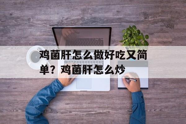 鸡菌肝怎么做好吃又简单？鸡菌肝怎么炒-第1张图片-