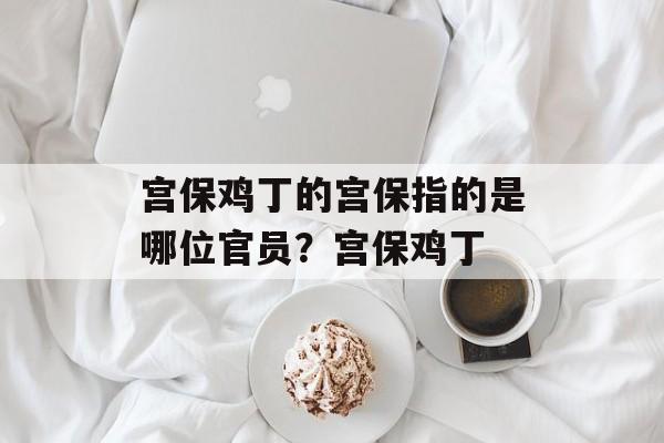 宫保鸡丁的宫保指的是哪位官员？宫保鸡丁-第1张图片-