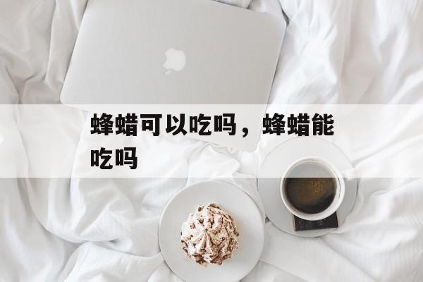 蜂蜡可以吃吗，蜂蜡能吃吗-第1张图片-