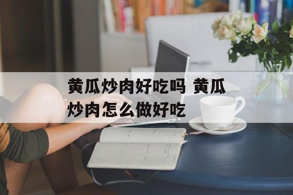 黄瓜炒肉好吃吗 黄瓜炒肉怎么做好吃-第1张图片-