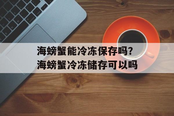 海螃蟹能冷冻保存吗？海螃蟹冷冻储存可以吗-第1张图片-