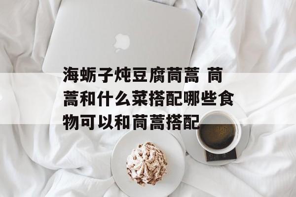 海蛎子炖豆腐茼蒿 茼蒿和什么菜搭配哪些食物可以和茼蒿搭配-第1张图片-