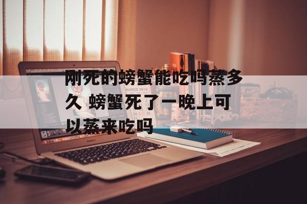 刚死的螃蟹能吃吗蒸多久 螃蟹死了一晚上可以蒸来吃吗-第1张图片-