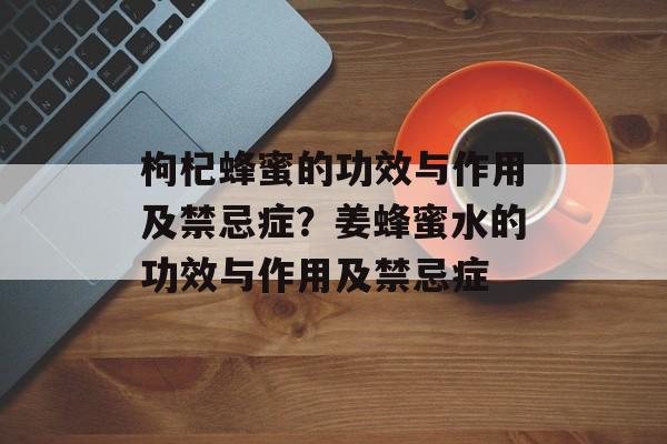 枸杞蜂蜜的功效与作用及禁忌症？姜蜂蜜水的功效与作用及禁忌症-第1张图片-