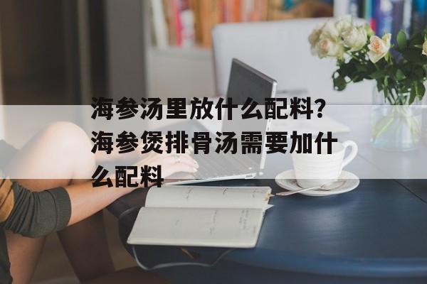海参汤里放什么配料？海参煲排骨汤需要加什么配料-第1张图片-