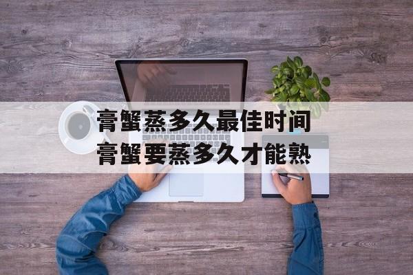 膏蟹蒸多久最佳时间 膏蟹要蒸多久才能熟-第1张图片-