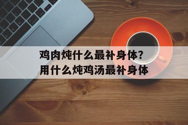 鸡肉炖什么最补身体？用什么炖鸡汤最补身体-第1张图片-