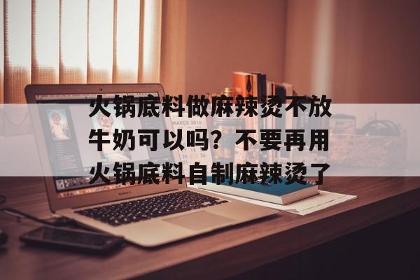 火锅底料做麻辣烫不放牛奶可以吗？不要再用火锅底料自制麻辣烫了-第1张图片-