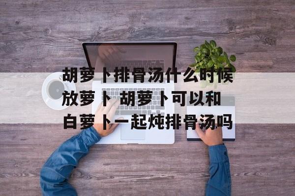胡萝卜排骨汤什么时候放萝卜 胡萝卜可以和白萝卜一起炖排骨汤吗-第1张图片-
