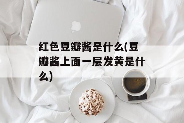 红色豆瓣酱是什么(豆瓣酱上面一层发黄是什么)-第1张图片-