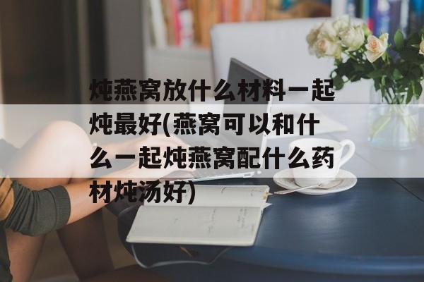 炖燕窝放什么材料一起炖最好(燕窝可以和什么一起炖燕窝配什么药材炖汤好)-第1张图片-