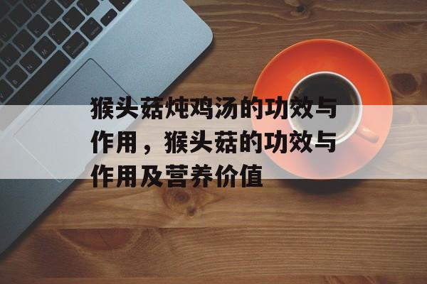 猴头菇炖鸡汤的功效与作用，猴头菇的功效与作用及营养价值-第1张图片-