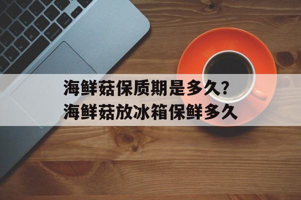 海鲜菇保质期是多久？海鲜菇放冰箱保鲜多久-第1张图片-