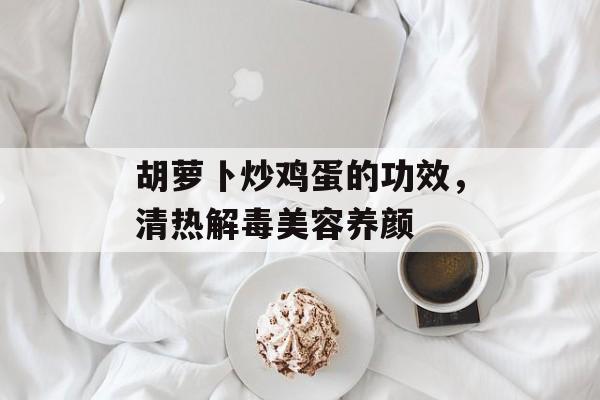 胡萝卜炒鸡蛋的功效，清热解毒美容养颜-第1张图片-