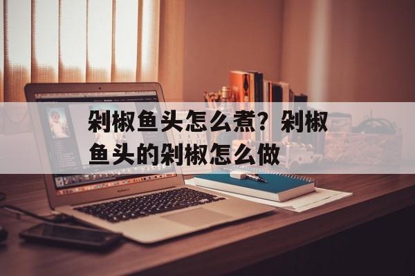 剁椒鱼头怎么煮？剁椒鱼头的剁椒怎么做-第1张图片-