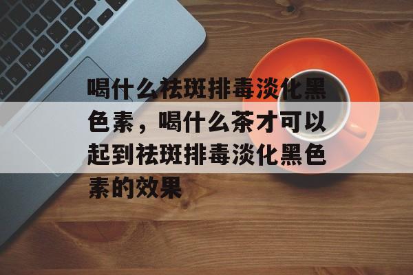 喝什么祛斑排毒淡化黑色素，喝什么茶才可以起到祛斑排毒淡化黑色素的效果-第1张图片-
