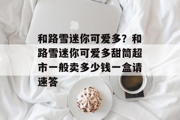 和路雪迷你可爱多？和路雪迷你可爱多甜筒超市一般卖多少钱一盒请速答-第1张图片-