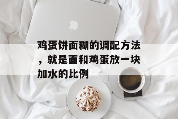 鸡蛋饼面糊的调配方法，就是面和鸡蛋放一块加水的比例-第1张图片-