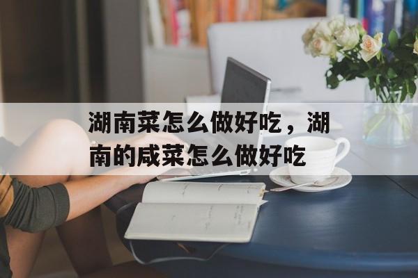 湖南菜怎么做好吃，湖南的咸菜怎么做好吃-第1张图片-