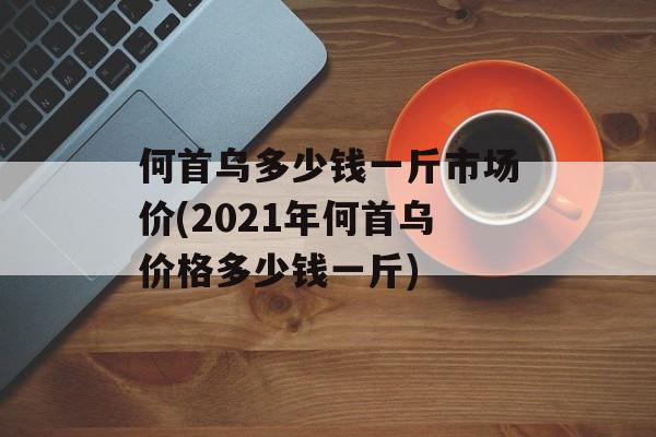 何首乌多少钱一斤市场价(2021年何首乌价格多少钱一斤)-第1张图片-