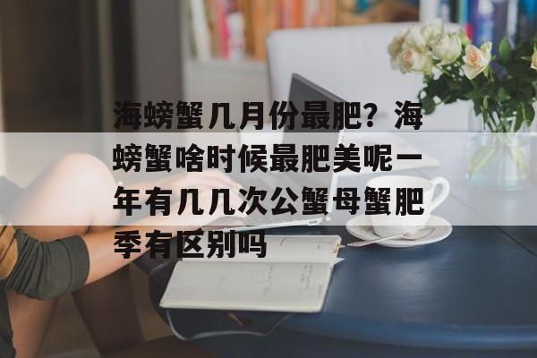 海螃蟹几月份最肥？海螃蟹啥时候最肥美呢一年有几几次公蟹母蟹肥季有区别吗-第1张图片-