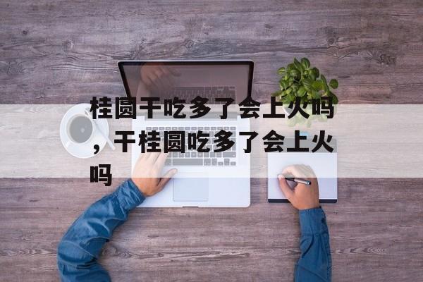 桂圆干吃多了会上火吗，干桂圆吃多了会上火吗-第1张图片-