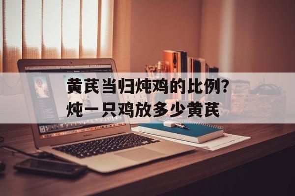 黄芪当归炖鸡的比例？炖一只鸡放多少黄芪-第1张图片-