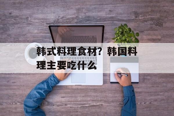 韩式料理食材？韩国料理主要吃什么-第1张图片-