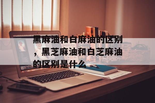 黑麻油和白麻油的区别，黑芝麻油和白芝麻油的区别是什么-第1张图片-
