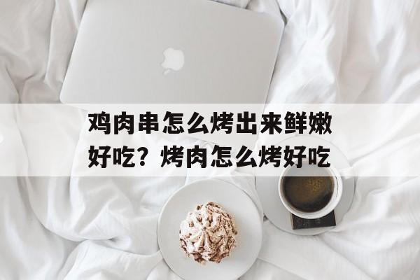 鸡肉串怎么烤出来鲜嫩好吃？烤肉怎么烤好吃-第1张图片-
