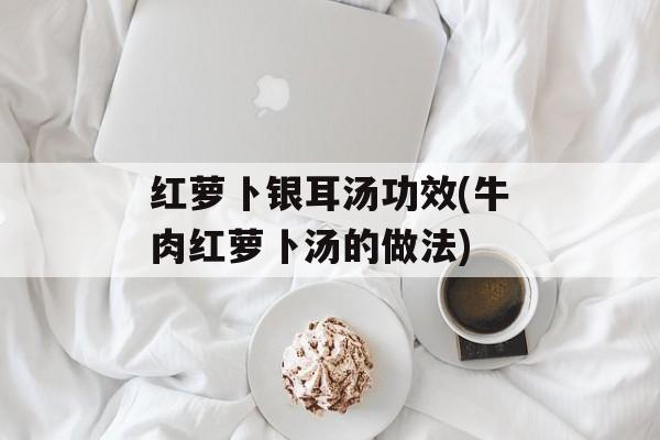 红萝卜银耳汤功效(牛肉红萝卜汤的做法)-第1张图片-