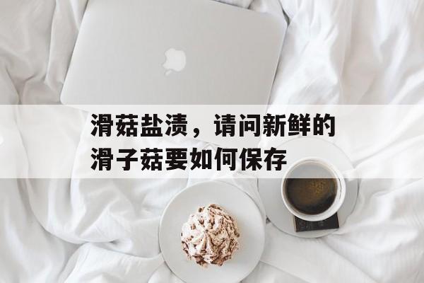 滑菇盐渍，请问新鲜的滑子菇要如何保存-第1张图片-