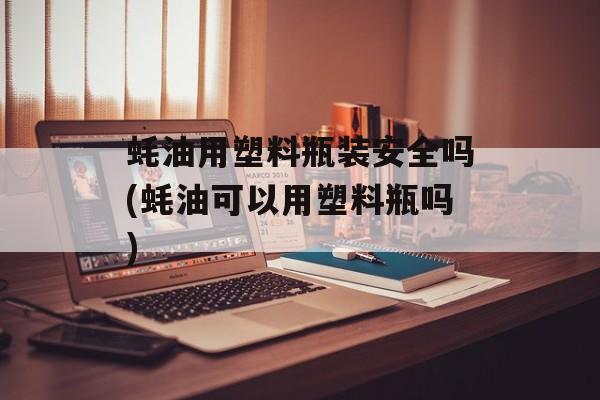 蚝油用塑料瓶装安全吗(蚝油可以用塑料瓶吗)-第1张图片-