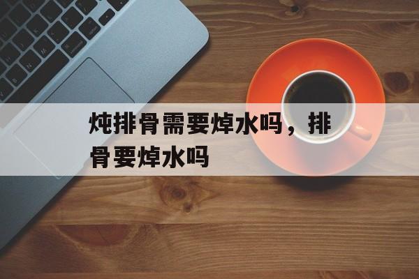 炖排骨需要焯水吗，排骨要焯水吗-第1张图片-