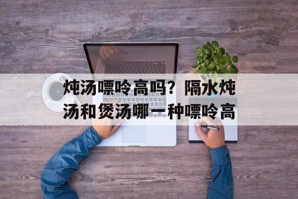 炖汤嘌呤高吗？隔水炖汤和煲汤哪一种嘌呤高-第1张图片-