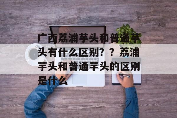 广西荔浦芋头和普通芋头有什么区别？？荔浦芋头和普通芋头的区别是什么-第1张图片-
