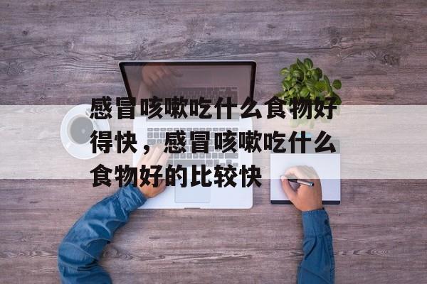 感冒咳嗽吃什么食物好得快，感冒咳嗽吃什么食物好的比较快-第1张图片-