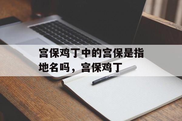 宫保鸡丁中的宫保是指地名吗，宫保鸡丁-第1张图片-