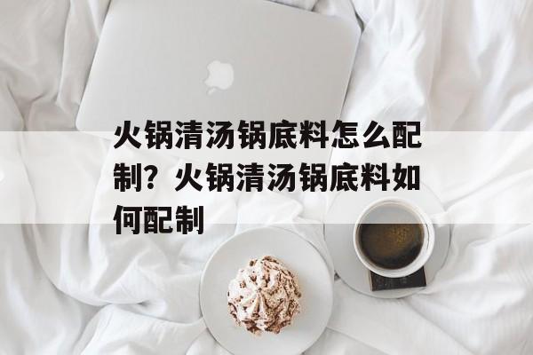 火锅清汤锅底料怎么配制？火锅清汤锅底料如何配制-第1张图片-